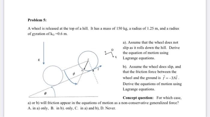 Problem 5:
A wheel is released at the top of a hill. It has a mass of 150 kg, a radius of 1.25 m, and a radius
of gyration of kg -0.6 m.
be
a). Assume that the wheel does not
slip as it rolls down the hill. Derive
the equation of motion using
Lagrange equations.
b). Assume the wheel does slip, and
that the friction force between the
wheel and the ground is 7 = -3Ni.
Derive the equations of motion using
Lagrange equations.
Concept question: For which case,
a) or b) will friction appear in the equations of motion as a non-conservative generalized force?
A. in a) only, B. in b). only, C. in a) and b), D. Never.