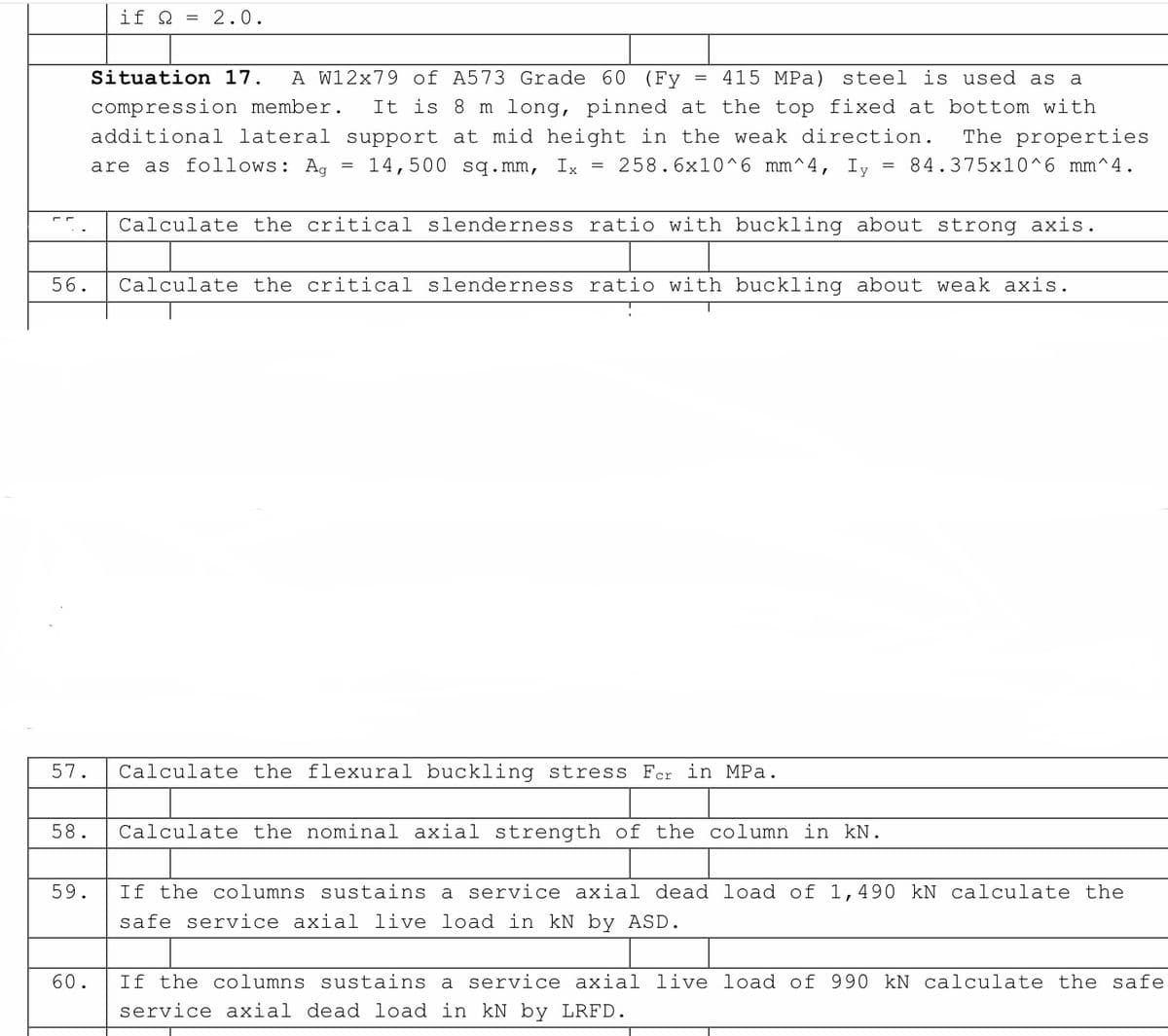 if Q = 2.0.
=
Situation 17. A W12x79 of A573 Grade 60 (Fy 415 MPa) steel is used as a
compression member. It is 8 m long, pinned at the top fixed at bottom with
additional lateral support at mid height in the weak direction. The properties
are as follows: Ag
258.6x10^6 mm^4, Iy 84.375x10^6 mm^4.
=
=
=
14,500 sq.mm, Ix
Calculate the critical slenderness ratio with buckling about strong axis.
56. Calculate the critical slenderness ratio with buckling about weak axis.
57.
Calculate the flexural buckling stress Fer in MPa.
58.
Calculate the nominal axial strength of the column in kN.
59.
If the columns sustains a service axial dead load of 1,490 kN calculate the
safe service axial live load in kN by ASD.
60.
If the columns sustains a service axial live load of 990 kN calculate the safe
service axial dead load in kN by LRFD.