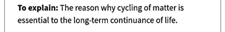 To explain: The reason why cycling of matter is
essential to the long-term continuance of life.
