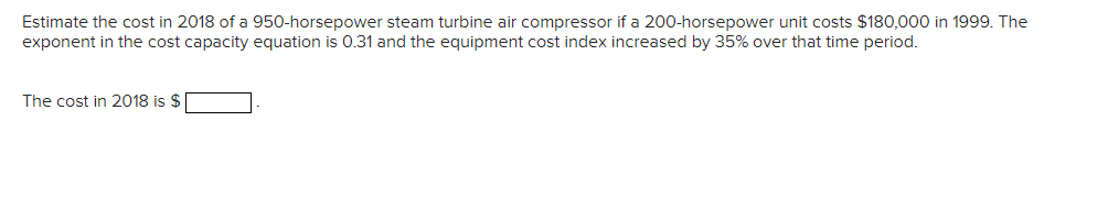 Estimate the cost in 2018 of a 950-horsepower steam turbine air compressor if a 200-horsepower unit costs $180,000 in 1999. The
exponent in the cost capacity equation is 0.31 and the equipment cost index increased by 35% over that time period.
The cost in 2018 is $