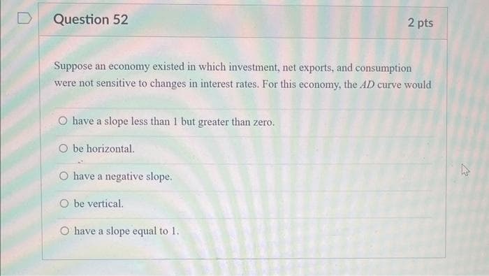 Question 52
Suppose an economy existed in which investment, net exports, and consumption
were not sensitive to changes in interest rates. For this economy, the AD curve would
O have a slope less than 1 but greater than zero.
O be horizontal.
O have a negative slope.
O be vertical.
2 pts
O have a slope equal to 1.
چلے