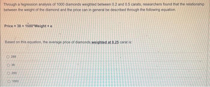 Through a regression analysis of 1000 diamonds weighted between 0.2 and 0.5 carats, researchers found that the relationship
between the weight of the diamond and the price can in general be described through the following equation.
Price = 38 + 1900 Weight + e
Based on this equation, the average price of diamonds weighted at 0.25 carat is:
288
38
200
1000