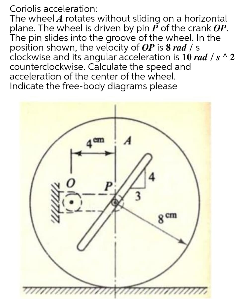 Coriolis acceleration:
The wheel A rotates without sliding on a horizontal
plane. The wheel is driven by pin P of the crank OP.
The pin slides into the groove of the wheel. In the
position shown, the velocity of OP is 8 rad / s
clockwise and its angular acceleration is 10 rad / s ^ 2
counterclockwise. Calculate the speed and
acceleration of the center of the wheel.
Indicate the free-body diagrams please
A
4
P
8 cm
3,
