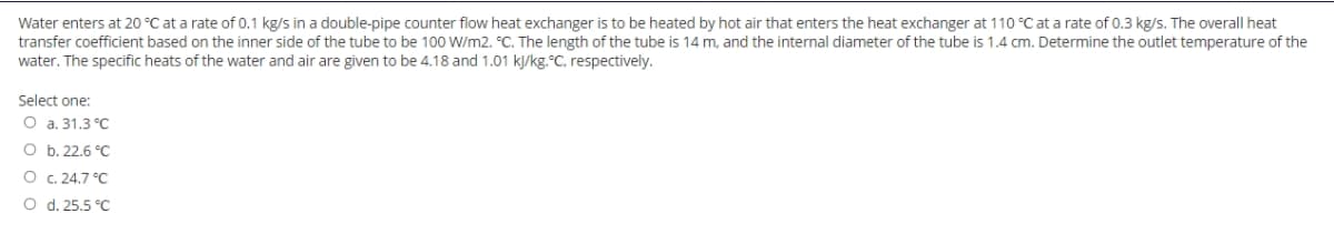 Water enters at 20 °C at a rate of 0.1 kg/s in a double-pipe counter flow heat exchanger is to be heated by hot air that enters the heat exchanger at 110 °C at a rate of 0.3 kg/s. The overall heat
transfer coefficient based on the inner side of the tube to be 100 W/m2. °C. The length of the tube is 14 m, and the internal diameter of the tube is 1.4 cm. Determine the outlet temperature of the
water. The specific heats of the water and air are given to be 4.18 and 1.01 kj/kg.°C, respectively.
Select one:
O a. 31.3 °C
O b. 22.6 °C
O C. 24.7 °C
O d. 25.5 °C
