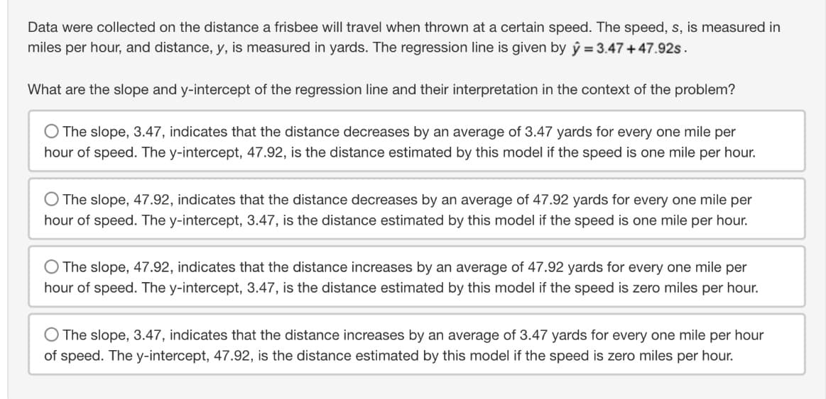Data were collected on the distance a frisbee will travel when thrown at a certain speed. The speed, s, is measured in
miles per hour, and distance, y, is measured in yards. The regression line is given by y = 3.47 +47.92s.
What are the slope and y-intercept of the regression line and their interpretation in the context of the problem?
The slope, 3.47, indicates that the distance decreases by an average of 3.47 yards for every one mile per
hour of speed. The y-intercept, 47.92, is the distance estimated by this model if the speed is one mile per hour.
The slope, 47.92, indicates that the distance decreases by an average of 47.92 yards for every one mile per
hour of speed. The y-intercept, 3.47, is the distance estimated by this model if the speed is one mile per hour.
The slope, 47.92, indicates that the distance increases by an average of 47.92 yards for every one mile per
hour of speed. The y-intercept, 3.47, is the distance estimated by this model if the speed is zero miles per hour.
The slope, 3.47, indicates that the distance increases by an average of 3.47 yards for every one mile per hour
of speed. The y-intercept, 47.92, is the distance estimated by this model if the speed is zero miles per hour.