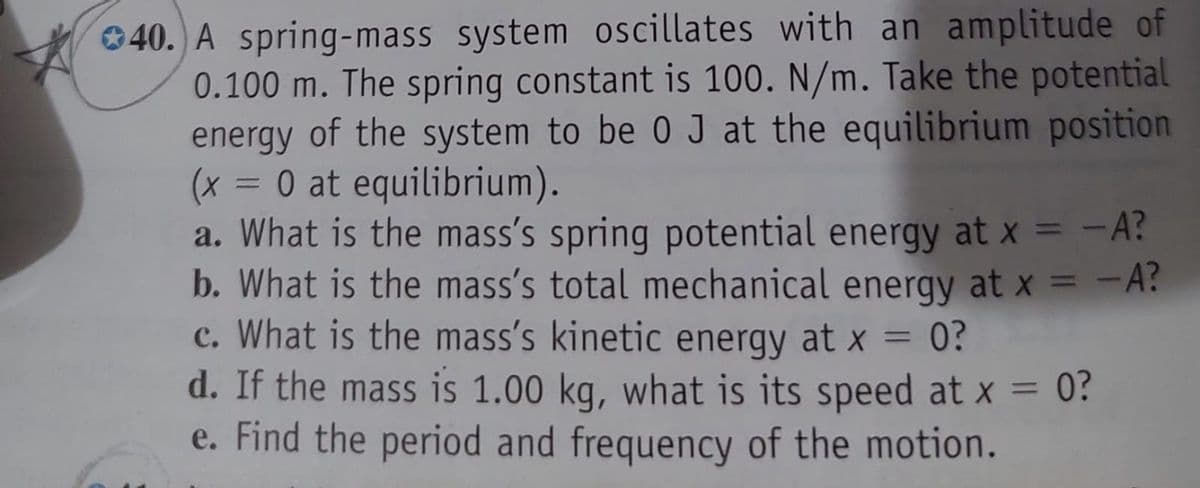 40. A spring-mass system oscillates with an amplitude of
0.100 m. The spring constant is 100. N/m. Take the potential
energy of the system to be 0 J at the equilibrium position
(x = 0 at equilibrium).
a. What is the mass's spring potential energy at x = -A?
b. What is the mass's total mechanical energy at x = -A?
c. What is the mass's kinetic energy at x = 0?
d. If the mass is 1.00 kg, what is its speed at x = 0?
e. Find the period and frequency of the motion.