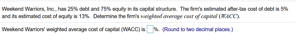 Weekend Warriors, Inc., has 25% debt and 75% equity in its capital structure. The firm's estimated after-tax cost of debt is 5%
and its estimated cost of equity is 13%. Determine the firm's weighted average cost of capital (WACC).
Weekend Warriors' weighted average cost of capital (WACC) is
%. (Round to two decimal places.)
