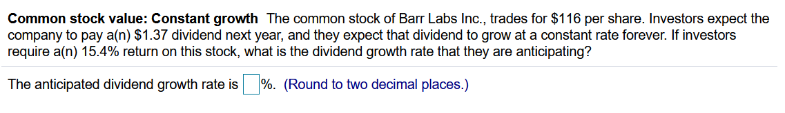 Common stock value: Constant growth The common stock of Barr Labs Inc., trades for $116 per share. Investors expect the
company to pay a(n) $1.37 dividend next year, and they expect that dividend to grow at a constant rate forever. If investors
require a(n) 15.4% return on this stock, what is the dividend growth rate that they are anticipating?
The anticipated dividend growth rate is
%. (Round to two decimal places.)
