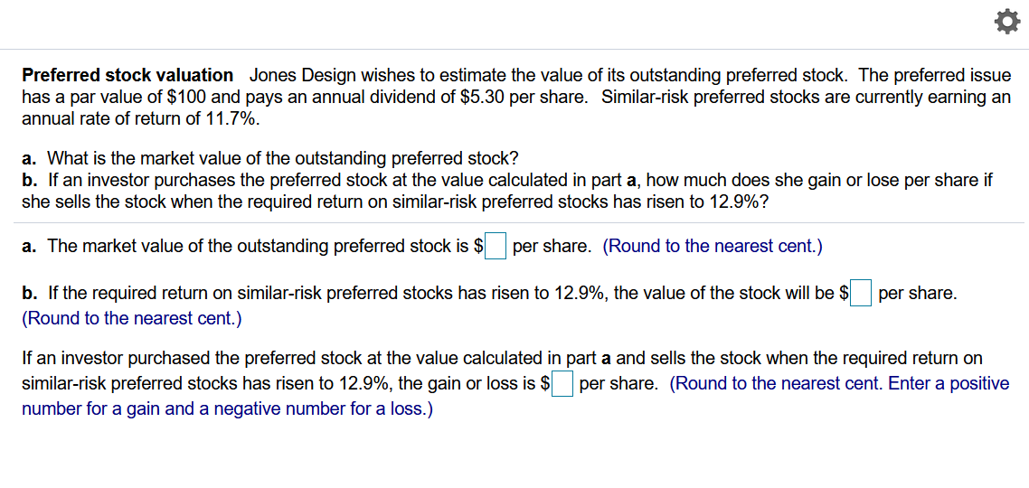 Preferred stock valuation Jones Design wishes to estimate the value of its outstanding preferred stock. The preferred issue
has a par value of $100 and pays an annual dividend of $5.30 per share. Similar-risk preferred stocks are currently earning an
annual rate of return of 11.7%.
a. What is the market value of the outstanding preferred stock?
b. If an investor purchases the preferred stock at the value calculated in part a, how much does she gain or lose per share if
she sells the stock when the required return on similar-risk preferred stocks has risen to 12.9%?
a. The market value of the outstanding preferred stock is $
per share. (Round to the nearest cent.)
b. If the required return on similar-risk preferred stocks has risen to 12.9%, the value of the stock will be $
per share.
(Round to the nearest cent.)
If an investor purchased the preferred stock at the value calculated in part a and sells the stock when the required return on
similar-risk preferred stocks has risen to 12.9%, the gain or loss is $ per share. (Round to the nearest cent. Enter a positive
number for a gain and a negative number for a loss.)
