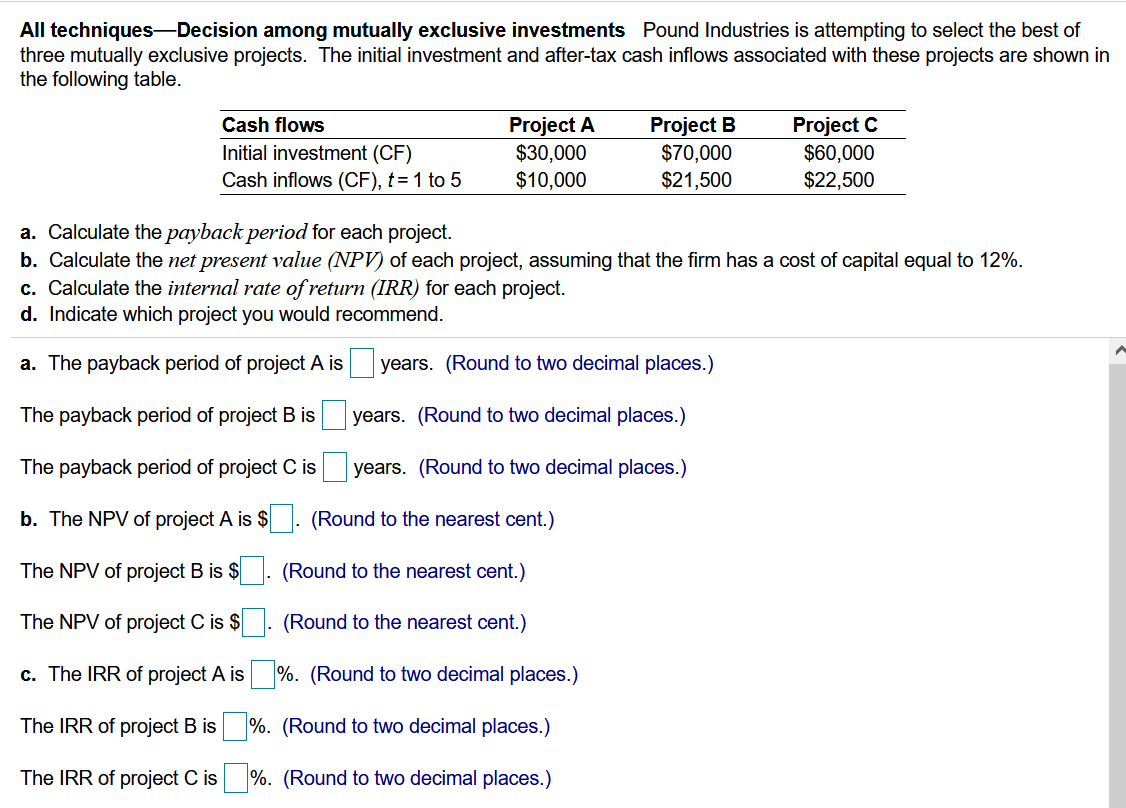All techniques--Decision among mutually exclusive investments Pound Industries is attempting to select the best of
three mutually exclusive projects. The initial investment and after-tax cash inflows associated with these projects are shown in
the following table.
Project B
$70,000
$21,500
Project C
$60,000
$22,500
Cash flows
Initial investment (CF)
Cash inflows (CF), t= 1 to 5
Project A
$30,000
$10,000
a. Calculate the payback period for each project.
b. Calculate the net present value (NPV) of each project, assuming that the firm has a cost of capital equal to 12%.
c. Calculate the internal rate of return (IRR) for each project.
d. Indicate which project you would recommend.
a. The payback period of project A is
years. (Round to two decimal places.)
The payback period of project B is
years. (Round to two decimal places.)
The payback period of project C is
years. (Round to two decimal places.)
b. The NPV of project A is $. (Round to the nearest cent.)
The NPV of project B is $
(Round to the nearest cent.)
The NPV of project C is $
(Round to the nearest cent.)
c. The IRR of project A is %. (Round to two decimal places.)
The IRR of project B is
%. (Round to two decimal places.)
The IRR of project C is
%. (Round to two decimal places.)
