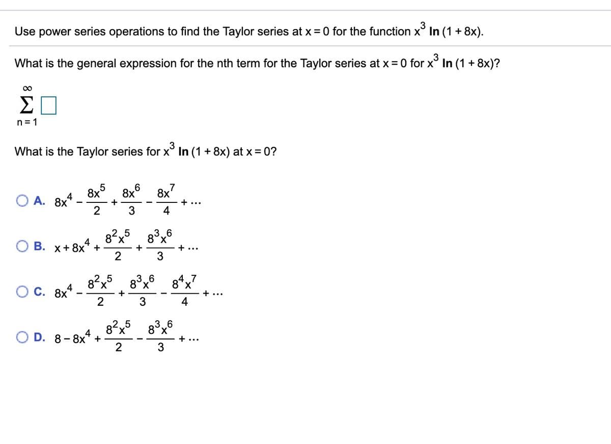 Use power series operations to find the Taylor series at x = 0 for the function x° In (1 + 8x).
What is the general expression for the nth term for the Taylor series at x = 0 for x° In (1 + 8x)?
Σ
n = 1
What is the Taylor series for x° In (1 + 8x) at x= 0?
8x°
8x
А. 8х*
8x7
+ ...
4
8?x5 8°x
X.
В. х+ 8x* +
+ ..
82x
O C. 8x*
8°x°
8*x
+
+ ...
3
4
82x
5
6
X,
4
D. 8- 8x +
+ ...
2
3
