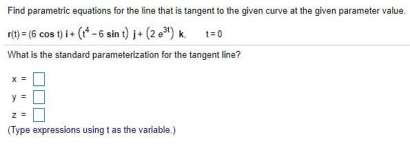 Find parametric equations for the line that is tangent to the given curve at the given parameter value.
r(t) = (6 cos t) i+ (t* - 6 sin t) j+ (2 e3) k,
t=0
What is the standard parameterization for the tangent line?
X =
y =
z =
(Type expressions using t as the variable.)
