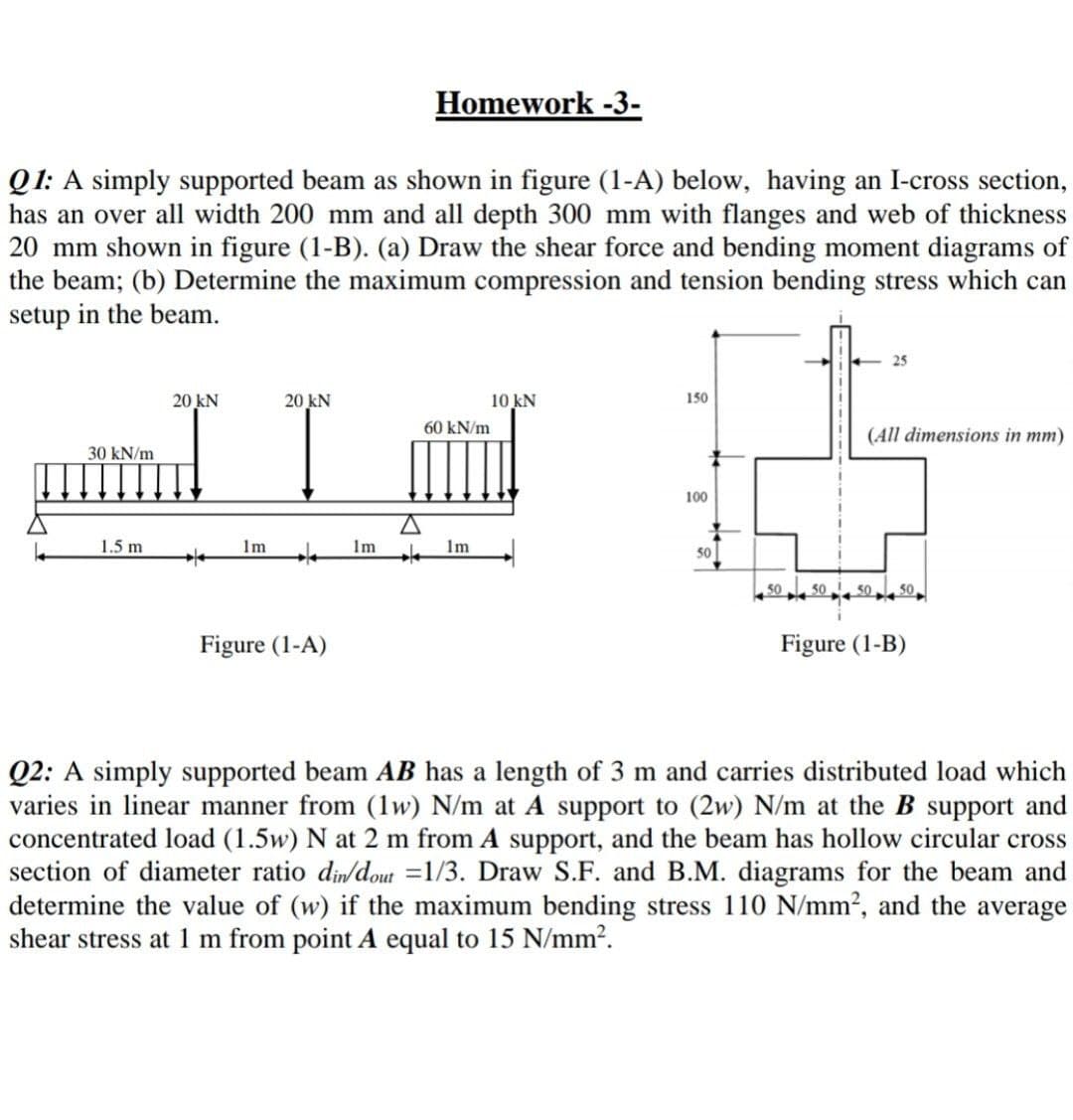 Homework -3-
Q1: A simply supported beam as shown in figure (1-A) below, having an I-cross section,
has an over all width 200 mm and all depth 300 mm with flanges and web of thickness
20 mm shown in figure (1-B). (a) Draw the shear force and bending moment diagrams of
the beam; (b) Determine the maximum compression and tension bending stress which can
setup in the beam.
25
20 kN
20 kN
10 kN
150
60 kN/m
(All dimensions in mm)
30 kN/m
100
1.5 m
Im
Im
Im
50
50
50
50
50
Figure (1-A)
Figure (1-B)
Q2: A simply supported beam AB has a length of 3 m and carries distributed load which
varies in linear manner from (1w) N/m at A support to (2w) N/m at the B support and
concentrated load (1.5w) N at 2 m from A support, and the beam has hollow circular cross
section of diameter ratio dindout =1/3. Draw S.F. and B.M. diagrams for the beam and
determine the value of (w) if the maximum bending stress 110 N/mm?, and the average
shear stress at 1 m from point A equal to 15 N/mm?.
