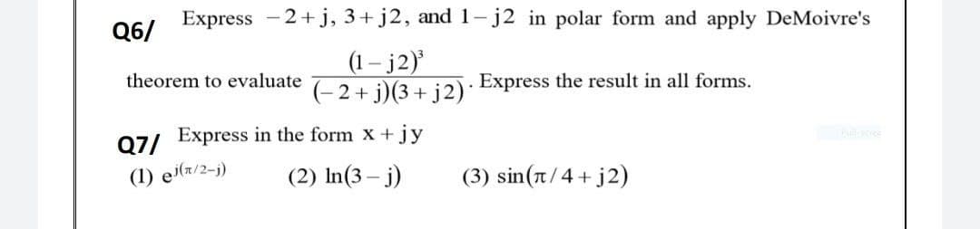 Express -2+j, 3+ j2, and1- j2 in polar form and apply DeMoivre's
Q6/
(1 – j2)
(- 2 + j)(3+ j2)*
theorem to evaluate
Express the result in all forms.
Q7/ Express in the form x +jy
(1) ei(z/2-j)
(2) In(3 – j)
(3) sin(n/4+ j2)

