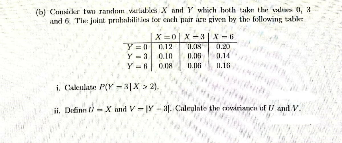 (b) Consider two random variables X and Y which both take the values 0, 3
and 6. The joint probabilities for each pair are given by the following table:
X=0| X=3 | X
Y = 0
0.12 0.08 0.20
Y = 3
0.10 0.06 0.14
Y = 6
0.08 0.06
0.16
Calculate P(Y=3 | X > 2).
X and V=Y-3. Calculate the covariance of U and V.
=
i
ii. Define U
明明