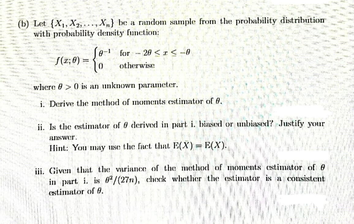 (b) Let (X₁, X2,..., Xn] be a random sample from the probability distribution
with probability density function:
Jo-¹ for 20 < x < -0
BIH
f(x; 0) =
otherwise
where > 0 is an unknown parameter.
i. Derive the method of moments estimator of 8.
ii. Is the estimator of 9 derived in part i. biased or unbiased? Justify your
answer.
Hint: You may use the fact that E(X) = E(X).
t
iii. Given that the variance of the method of moments estimator of 0
in part. i. is 02/(27n), check whether the estimator is a consistent
estimator of 0.