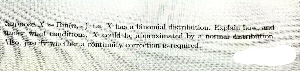 Suppose X ~ Bin(n, π), i.e. X has a binomial distribution. Explain how, and
under what conditions, X could be approximated by a normal distribution.
Also, justify whether a continuity correction is required.
