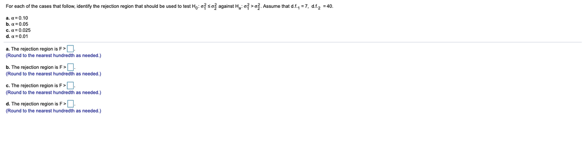 For each of the cases that follow, identify the rejection region that should be used to test Ho: o? so3 against Ha: o? > o3. Assume that d.f., =7, d.f., = 40.
a. α=0.10
b. α 0.05
c. a = 0.025
d. α= 0.01
a. The rejection region is F>.
(Round to the nearest hundredth as needed.)
b. The rejection region is F>.
(Round to the nearest hundredth as needed.)
c. The rejection region is F>.
(Round to the nearest hundredth as needed.)
d. The rejection region is F>.
(Round to the nearest hundredth as needed.)
