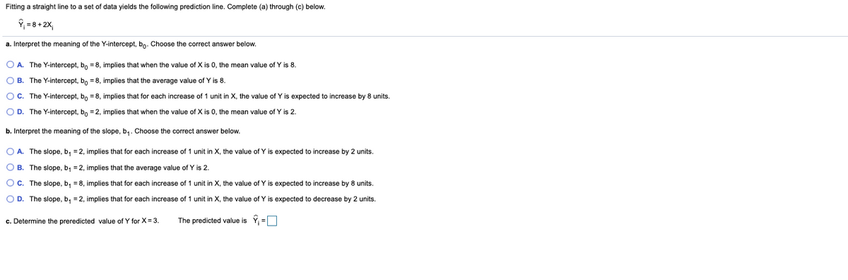 Fitting a straight line to a set of data yields the following prediction line. Complete (a) through (c) below.
ŷ; = 8+ 2X,
a. Interpret the meaning of the Y-intercept, bo. Choose the correct answer below.
O A. The Y-intercept, bo = 8, implies that when the value of X is 0, the mean value of Y is 8.
O B. The Y-intercept, b, = 8, implies that the average value of Y is 8.
OC. The Y-intercept, bo = 8, implies that for each increase of 1 unit in X, the value of Y is expected to increase by 8 units.
O D. The Y-intercept, bo = 2, implies that when the value of X is 0, the mean value of Y is 2.
b. Interpret the meaning of the slope, b,. Choose the correct answer below.
O A. The slope, b, = 2, implies that for each increase of 1 unit in X, the value of Y is expected to increase by 2 units.
O B. The slope, b, = 2, implies that the average value of Y is 2.
Oc. The slope, b, = 8, implies that for each increase of 1 unit in X, the value of Y is expected to increase by 8 units.
O D. The slope, b, = 2, implies that for each increase of 1 unit in X, the value of Y is expected to decrease by 2 units.
c. Determine the preredicted value of Y for X= 3.
The predicted value is Y =O
