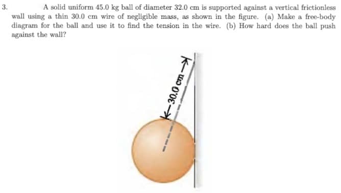 3.
A solid uniform 45.0 kg ball of diameter 32.0 cm is supported against a vertical frictionless
wall using a thin 30.0 cm wire of negligible mass, as shown in the figure. (a) Make a free-body
diagram for the ball and use it to find the tension in the wire. (b) How hard does the ball push
against the wall?
K-30.0 cm-
