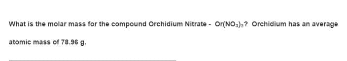 What is the molar mass for the compound Orchidium Nitrate - Or(NO3)2? Orchidium has an average
atomic mass of 78.96 g.
