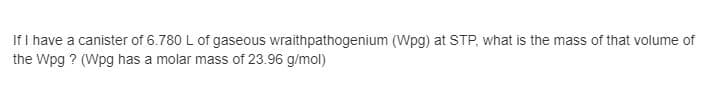 If I have a canister of 6.780 L of gaseous wraithpathogenium (Wpg) at STP, what is the mass of that volume of
the Wpg ? (Wpg has a molar mass of 23.96 g/mol)
