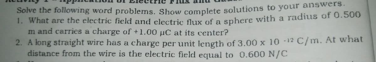 Solve the following word problems. Show complete solutions to your answers.
1. What are the electric field and electric fluy of a snhere with a radius of 0.500
m and carries a charge of +1.00 µC at its center?
2. A long straight wire has a charge per unit length of 3.00 x 10 -12 C/m. At what
distance from the wire is the electric field equal to 0.600 N/C
