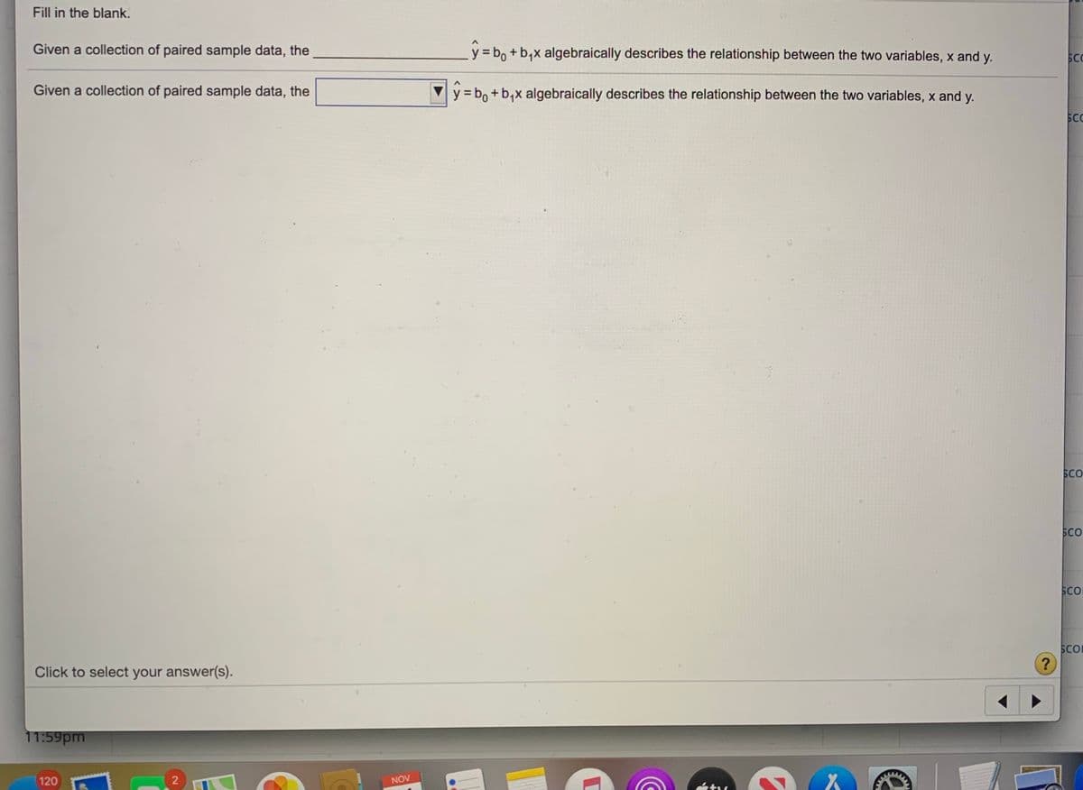 Fill in the blank.
Given a collection of paired sample data, the
y = bo + b,x algebraically describes the relationship between the two variables, x and y.
SC
Given a collection of paired sample data, the
y = b, + b,x algebraically describes the relationship between the two variables, x and y.
SC
SCO
SCO
SCO
SCO
?
Click to select your answer(s).
11:59pm
120
2
NOV
