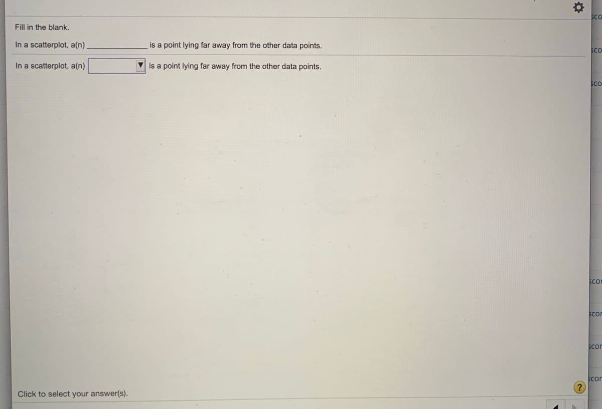 SCO
Fill in the blank.
In a scatterplot, a(n)
is a point lying far away from the other data points.
SCO
In a scatterplot, a(n)
is a point lying far away from the other data points.
SCo
Scor
Scon
Scor
Scon
Click to select your answer(s).
