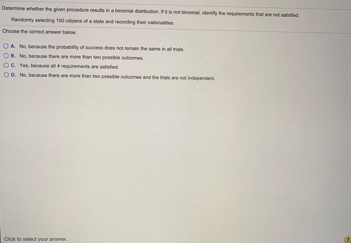 Determine whether the given procedure results in a binomial distribution. If it is not binomial, identify the requirements that are not satisfied.
Randomly selecting 100 citizens of a state and recording their nationalities
Choose the correct answer below.
O A. No, because the probability of success does not remain the same in all trials.
B. No, because there are more than two possible outcomes.
O C. Yes, because all 4 requirements are satisfied.
O D. No, because there are more than two possible outcomes and the trials are not independent.
Click to select your answer.
