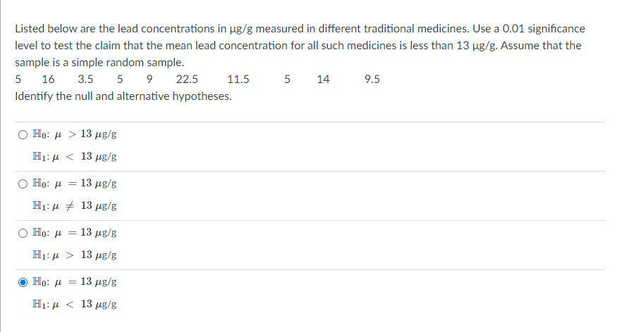 Listed below are the lead concentrations in ug/g measured in different traditional medicines. Use a 0.01 significance
level to test the claim that the mean lead concentration for all such medicines is less than 13 µg/g. Assume that the
sample is a simple random sample.
5
16
3.5 5 9 22.5
11.5
5
14
9.5
Identify the null and alternative hypotheses.
Họ: µ > 13 µg/g
H1: 4 < 13 µg/g
Họ: µ =
13 μg/s
H1: 4 + 13 µg/g
Но:
: 13 μg/g
H1: 4 > 13 µg/g
Họ: µ = 13 µg/g
H1: 4 < 13 µg/g
