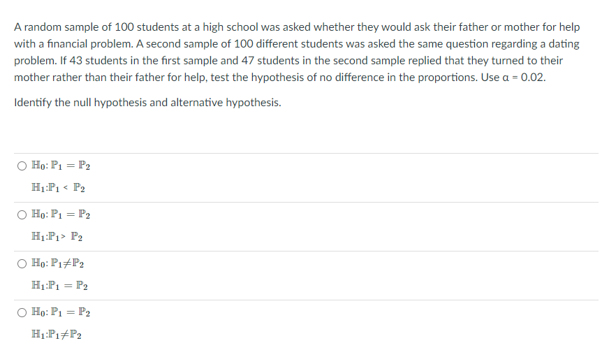 A random sample of 100 students at a high school was asked whether they would ask their father or mother for help
with a financial problem. A second sample of 100 different students was asked the same question regarding a dating
problem. If 43 students in the first sample and 47 students in the second sample replied that they turned to their
mother rather than their father for help, test the hypothesis of no difference in the proportions. Use a = 0.02.
Identify the null hypothesis and alternative hypothesis.
O Ho: P1 = P2
H1:P1 < P2
Họ: P1 = P2
H1:P1> P2
O Ho: P1+P2
H1:P1 = P2
O Họ: P1 = P2
H1:P1#P2
