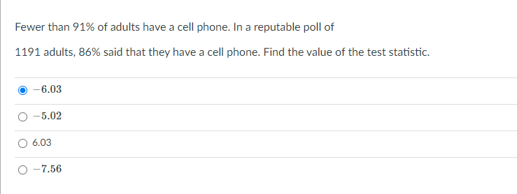 Fewer than 91% of adults have a cell phone. In a reputable poll of
1191 adults, 86% said that they have a cell phone. Find the value of the test statistic.
-6.03
-5.02
6.03
-7.56
