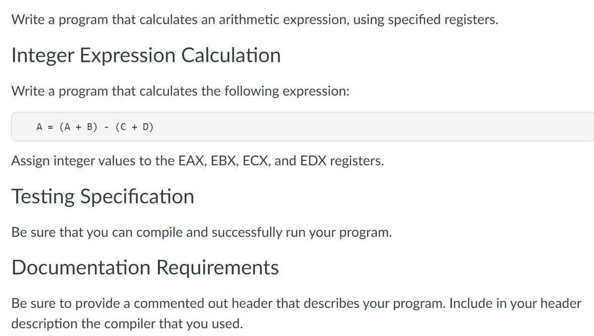 Write a program that calculates an arithmetic expression, using specified registers.
Integer Expression Calculation
Write a program that calculates the following expression:
A = (A + B) - (C + D)
Assign integer values to the EAX, EBX, ECX, and EDX registers.
Testing Specification
Be sure that you can compile and successfully run your program.
Documentation Requirements
Be sure to provide a commented out header that describes your program. Include in your header
description the compiler that you used.
