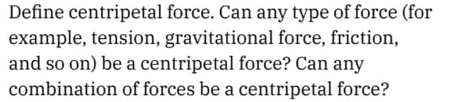 Define centripetal force. Can any type of force (for
example, tension, gravitational force, friction,
and so on) be a centripetal force? Can any
combination of forces be a centripetal force?
