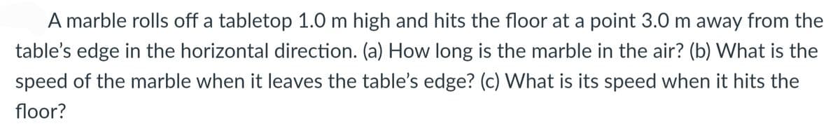A marble rolls off a tabletop 1.0 m high and hits the floor at a point 3.0 m away from the
table's edge in the horizontal direction. (a) How long is the marble in the air? (b) What is the
speed of the marble when it leaves the table's edge? (c) What is its speed when it hits the
floor?
