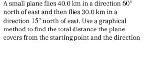 A small plane flies 40.0 km in a direction 60°
north of east and then flies 30.0 km in a
direction 15° north of east. Use a graphical
method to find the total distance the plane
covers from the starting point and the direction

