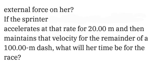 external force on her?
If the sprinter
accelerates at that rate for 20.00 m and then
maintains that velocity for the remainder of a
100.00-m dash, what will her time be for the
race?
