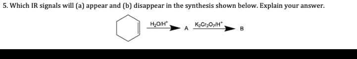 5. Which IR signals will (a) appear and (b) disappear in the synthesis shown below. Explain your answer.
H2O/H*
K,Cr2O7/H*.
A
B
