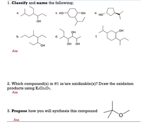 1. Classify and name the following;
C HO
он
OH
OH
он
он
он
он
Ans
2. Which compound(s) in #1 is/are oxidizable(s)? Draw the oxidation
products using K¿Cr.Or.
Ans
to
3. Propose how you will synthesis this compound
Ans
