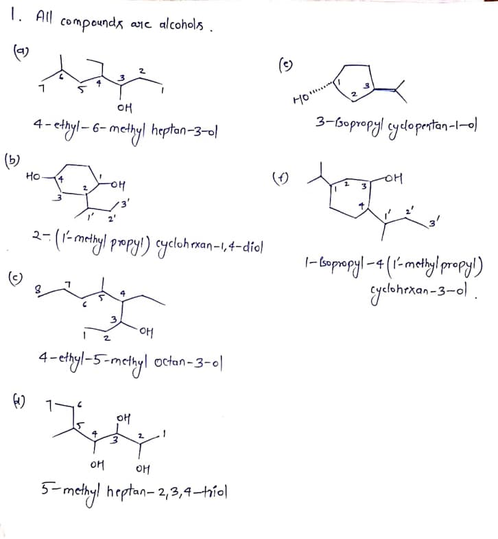 1. All compounda are alcohols
compounds ane alcohols .
(4)
()
OH
Ho..
*- chyl-6–methyl heptan-3-0l
3-bopropyl cyelopertan-l-0)
(b)
Но-
OH
3'
3'
2-(1- mehyl propyi) cycloh rxan-1, 4-diol
|- bopepyl -4(1-methylpropyl)
yelohrkan-3-0l .
2
4- ehyl-5-metbyl octan-3-0|
OH
OM
OH
3- methyl heptan- 2,3,4–hío|
