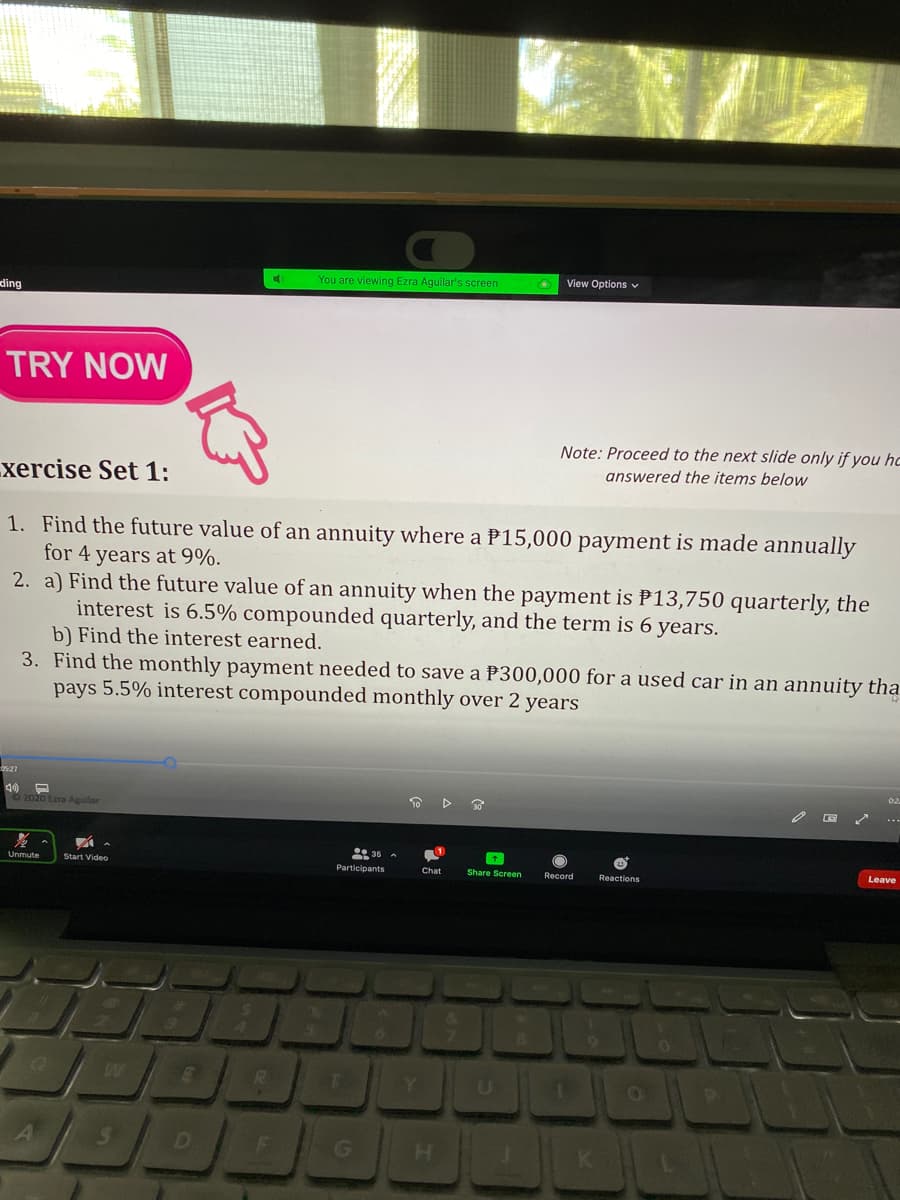 View Options v
You are viewing Ezra Aguilar's screen
ding
TRY NOW
Note: Proceed to the next slide only if you hc
answered the items below
xercise Set 1:
1. Find the future value of an annuity where a P15,000 payment is made annually
for 4 years at 9%.
2. a) Find the future value of an annuity when the payment is P13,750 quarterly, the
interest is 6.5% compounded quarterly, and the term is 6 years.
b) Find the interest earned.
3. Find the monthly payment needed to save a P300,000 for a used car in an annuity tha
pays 5.5% interest compounded monthly over 2 years
O 2020 Ezra Aguilar
Unmute
Start Video
Leave
Participants
Chat
Share Screen
Record
Reactions
R.
U
D
