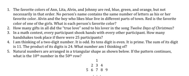 1. The favorite colors of Ann, Lita, Alvin, and Johnny are red, blue, green, and orange, but not
necessarily in that order. No person's name contains the same number of letters as his or her
favorite color. Alvin and the boy who likes blue live in different parts of town. Red is the favorite
color of one of the girls. What is each person's favorite color?
2. How many gifts in all did the "true love" send to his lover in the song Twelve Days of Christmas?
3. In a math contest, every participant shook hands with every other participant. How many
handshakes took place if there were 25 participants?
4. Iam thinking of a two-digit number. It is odd. Its tens digit is even. It is prime. The sum of its digit
is 11. The product of its digits is 24. What number am I thinking of?
5. Natural numbers are arranged in a triangular shape as shown below. If the pattern continues,
what is the 10th number in the 50th row?
2 3 4
5 6 7 8 9
