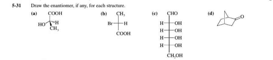 5-31
Draw the enantiomer, if any, for each structure.
(a)
COOH
(b)
CH,
(c)
СНО
(d)
HO
CH,
Br -H
H-
OH
H-
OH
COOH
H-
-O-
H-
OH
CH,OH
