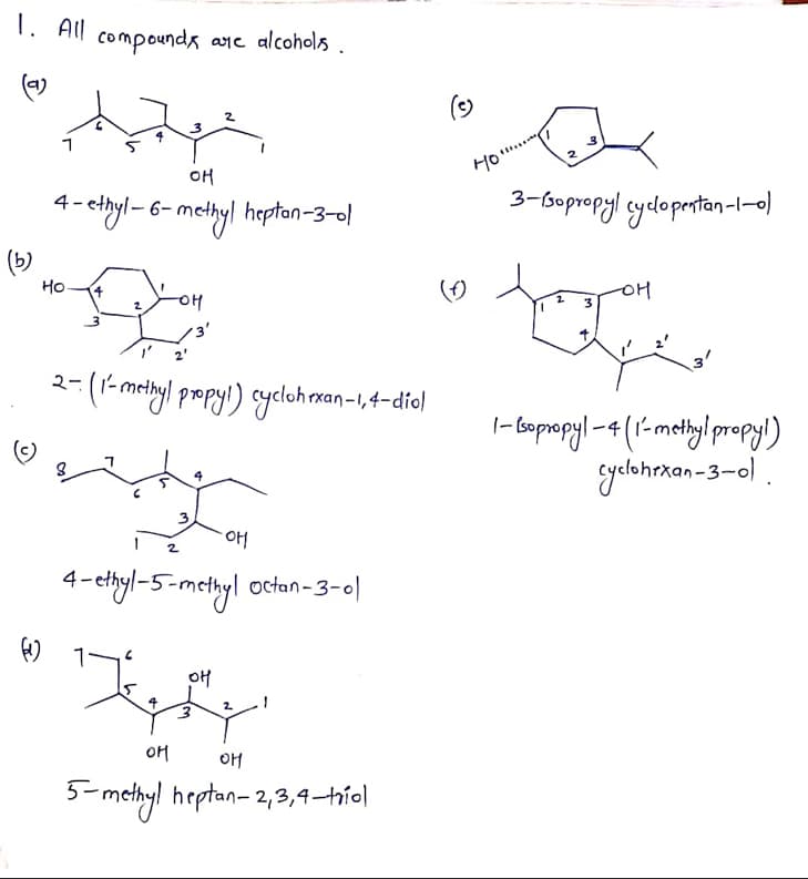 1. All compounda ane alcohols
(-)
2
OH
Ho.
4- chyl - 6- methyl heptan-3-ol
3-bopropyl cyclopertan-l-0)
Но-
OH
2
2-(1-mctayl propyl) sycloh man-I,4-die)
-4
yelohrkan-3-0) .
2
4- cthyl-5-metyl octan-3-0)
2.
OM
OH
3-methyl heptan- 2,3,4–hío|
