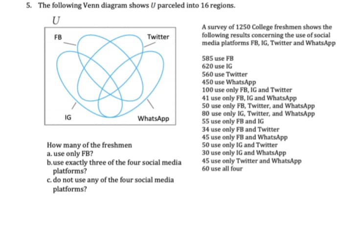 5. The following Venn diagram shows U parceled into 16 regions.
U
A survey of 1250 College freshmen shows the
following results concerning the use of social
media platforms FB, IG, Twitter and WhatsApp
FB
Twitter
585 use FB
620 use IG
560 use Twitter
450 use WhatsApp
100 use only FB, IG and Twitter
41 use only FB, IG and WhatsApp
50 use only FB, Twitter, and WhatsApp
80 use only IG, Twitter, and WhatsApp
55 use only FB and IG
34 use only FB and Twitter
45 use only FB and WhatsApp
50 use only IG and Twitter
30 use only IG and WhatsApp
45 use only Twitter and WhatsApp
60 use all four
IG
WhatsApp
How many of the freshmen
a. use only FB?
b.use exactly three of the four social media
platforms?
c. do not use any of the four social media
platforms?
