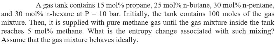 A gas tank contains 15 mol% propane, 25 mol% n-butane, 30 mol% n-pentane,
and 30 mol% n-hexane at P = 10 bar. Initially, the tank contains 100 moles of the gas
mixture. Then, it is supplied with pure methane gas until the gas mixture inside the tank
reaches 5 mol% methane. What is the entropy change associated with such mixing?
Assume that the gas mixture behaves ideally.

