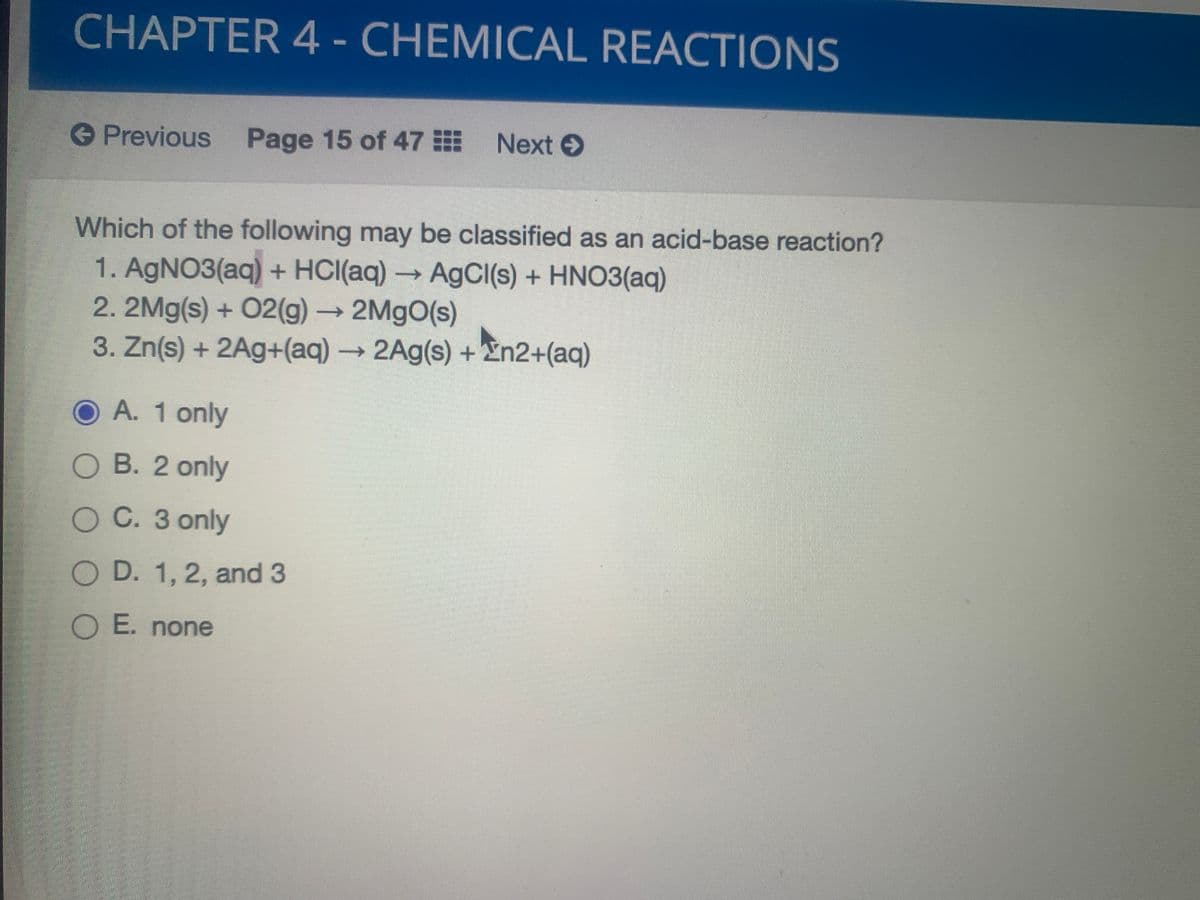 CHAPTER 4 - CHEMICAL REACTIONS
Previous Page 15 of 47 Next
€
Which of the following may be classified as an acid-base reaction?
1. AGNO3(aq) + HCI(aq) AgCl(s) + HNO3(aq)
2.2Mg(s) + 02(g)→
3. Zn(s) + 2Ag+(aq)→2A9(s) + En2+(aq)
2M9O(s)
O A. 1 only
O B. 2 only
O C. 3 only
O D. 1, 2, and 3
O E. none
