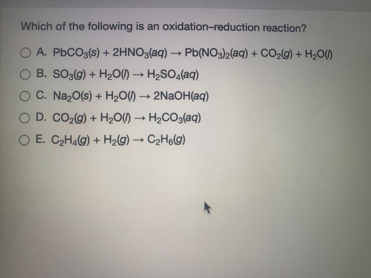 Which of the following is an oxidation-reduction reaction?
O A. P6CO3(s) + 2HNO3(aq) – Pb(NO3)2(aq) + CO2(g) + H2O()
O B. SO3(g) + H20() → H2SO4(aq)
OC. Na20(s) + H2O()
→ 2NAOH(aq)
O D. CO29) + H2O()→ H2CO3(aq)
O E. C C2H6(g)
2H4(g) + H2g)
O O
