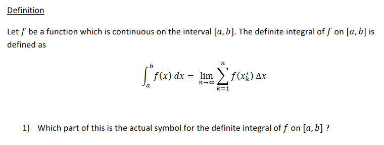 Definition
Let f be a function which is continuous on the interval [a, b]. The definite integral of f on [a, b] is
defined as
n
lim > f(x¿) Ax
n-00
k=1
1) Which part of this is the actual symbol for the definite integral of f on [a, b] ?
